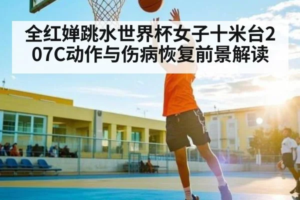 全红婵跳水世界杯女子十米台207C动作与伤病恢复前景解读